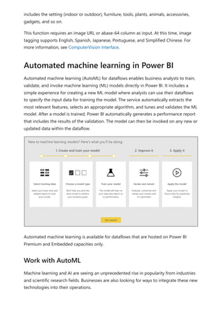 includes the setting (indoor or outdoor), furniture, tools, plants, animals, accessories,
gadgets, and so on.
This function requires an image URL or abase-64 column as input. At this time, image
tagging supports English, Spanish, Japanese, Portuguese, and Simplified Chinese. For
more information, see ComputerVision Interface.
Automated machine learning (AutoML) for dataflows enables business analysts to train,
validate, and invoke machine learning (ML) models directly in Power BI. It includes a
simple experience for creating a new ML model where analysts can use their dataflows
to specify the input data for training the model. The service automatically extracts the
most relevant features, selects an appropriate algorithm, and tunes and validates the ML
model. After a model is trained, Power BI automatically generates a performance report
that includes the results of the validation. The model can then be invoked on any new or
updated data within the dataflow.
Automated machine learning is available for dataflows that are hosted on Power BI
Premium and Embedded capacities only.
Machine learning and AI are seeing an unprecedented rise in popularity from industries
and scientific research fields. Businesses are also looking for ways to integrate these new
technologies into their operations.
Automated machine learning in Power BI
Work with AutoML
 