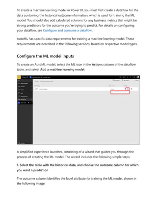 To create a machine learning model in Power BI, you must first create a dataflow for the
data containing the historical outcome information, which is used for training the ML
model. You should also add calculated columns for any business metrics that might be
strong predictors for the outcome you're trying to predict. For details on configuring
your dataflow, see Configure and consume a dataflow.
AutoML has specific data requirements for training a machine learning model. These
requirements are described in the following sections, based on respective model types.
To create an AutoML model, select the ML icon in the Actions column of the dataflow
table, and select Add a machine learning model.
A simplified experience launches, consisting of a wizard that guides you through the
process of creating the ML model. The wizard includes the following simple steps.
1. Select the table with the historical data, and choose the outcome column for which
you want a prediction
The outcome column identifies the label attribute for training the ML model, shown in
the following image.
Configure the ML model inputs
 