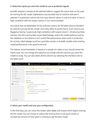 3. Select the inputs you want the model to use as predictive signals
AutoML analyzes a sample of the selected table to suggest the inputs that can be used
for training the ML model. Explanations are provided next to columns that aren't
selected. If a particular column has too many distinct values or only one value, or low or
high correlation with the output column, it isn't recommended.
Any inputs that are dependent on the outcome column (or the label column) shouldn't
be used for training the ML model, since they affect its performance. Such columns are
flagged as having “suspiciously high correlation with output column”. Introducing these
columns into the training data causes label leakage, where the model performs well on
the validation or test data but can't match that performance when used in production
for scoring. Label leakage could be a possible concern in AutoML models when training
model performance is too good to be true.
This feature recommendation is based on a sample of a data, so you should review the
inputs used. You can change the selections to include only the columns you want the
model to study. You can also select all the columns by selecting the checkbox next to
the table name.
4. Name your model and save your configuration
In the final step, you can name the model, select Save, and choose which begins training
the ML model. You can choose to reduce the training time to see quick results or
increase the amount of time spent in training to get the best model.
 