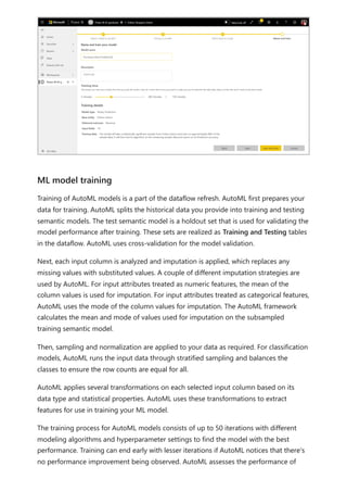 Training of AutoML models is a part of the dataflow refresh. AutoML first prepares your
data for training. AutoML splits the historical data you provide into training and testing
semantic models. The test semantic model is a holdout set that is used for validating the
model performance after training. These sets are realized as Training and Testing tables
in the dataflow. AutoML uses cross-validation for the model validation.
Next, each input column is analyzed and imputation is applied, which replaces any
missing values with substituted values. A couple of different imputation strategies are
used by AutoML. For input attributes treated as numeric features, the mean of the
column values is used for imputation. For input attributes treated as categorical features,
AutoML uses the mode of the column values for imputation. The AutoML framework
calculates the mean and mode of values used for imputation on the subsampled
training semantic model.
Then, sampling and normalization are applied to your data as required. For classification
models, AutoML runs the input data through stratified sampling and balances the
classes to ensure the row counts are equal for all.
AutoML applies several transformations on each selected input column based on its
data type and statistical properties. AutoML uses these transformations to extract
features for use in training your ML model.
The training process for AutoML models consists of up to 50 iterations with different
modeling algorithms and hyperparameter settings to find the model with the best
performance. Training can end early with lesser iterations if AutoML notices that there's
no performance improvement being observed. AutoML assesses the performance of
ML model training
 