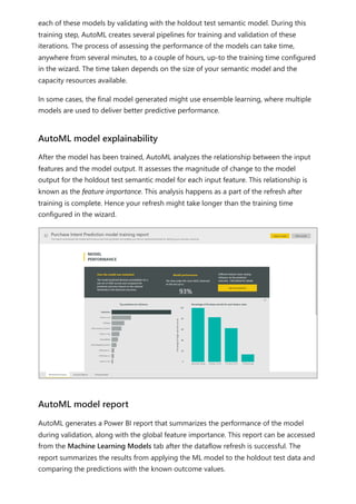 each of these models by validating with the holdout test semantic model. During this
training step, AutoML creates several pipelines for training and validation of these
iterations. The process of assessing the performance of the models can take time,
anywhere from several minutes, to a couple of hours, up-to the training time configured
in the wizard. The time taken depends on the size of your semantic model and the
capacity resources available.
In some cases, the final model generated might use ensemble learning, where multiple
models are used to deliver better predictive performance.
After the model has been trained, AutoML analyzes the relationship between the input
features and the model output. It assesses the magnitude of change to the model
output for the holdout test semantic model for each input feature. This relationship is
known as the feature importance. This analysis happens as a part of the refresh after
training is complete. Hence your refresh might take longer than the training time
configured in the wizard.
AutoML generates a Power BI report that summarizes the performance of the model
during validation, along with the global feature importance. This report can be accessed
from the Machine Learning Models tab after the dataflow refresh is successful. The
report summarizes the results from applying the ML model to the holdout test data and
comparing the predictions with the known outcome values.
AutoML model explainability
AutoML model report
 