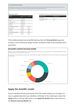 If the model produced uses ensemble learning, then the Training Details page also
includes a chart showing the weight of each constituent model in the ensemble and its
parameters.
If you're satisfied with the performance of the ML model created, you can apply it to
new or updated data when your dataflow is refreshed. In the model report, select the
Apply button in the top-right corner or the Apply ML Model button under actions in
the Machine Learning Models tab.
Apply the AutoML model
 