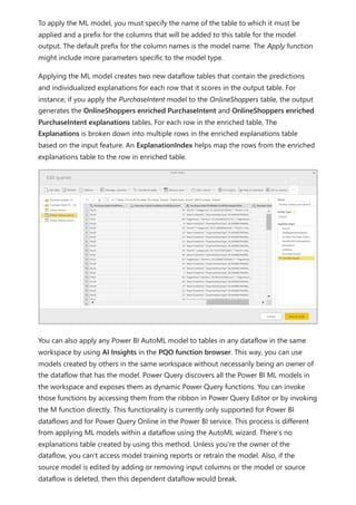 To apply the ML model, you must specify the name of the table to which it must be
applied and a prefix for the columns that will be added to this table for the model
output. The default prefix for the column names is the model name. The Apply function
might include more parameters specific to the model type.
Applying the ML model creates two new dataflow tables that contain the predictions
and individualized explanations for each row that it scores in the output table. For
instance, if you apply the PurchaseIntent model to the OnlineShoppers table, the output
generates the OnlineShoppers enriched PurchaseIntent and OnlineShoppers enriched
PurchaseIntent explanations tables. For each row in the enriched table, The
Explanations is broken down into multiple rows in the enriched explanations table
based on the input feature. An ExplanationIndex helps map the rows from the enriched
explanations table to the row in enriched table.
You can also apply any Power BI AutoML model to tables in any dataflow in the same
workspace by using AI Insights in the PQO function browser. This way, you can use
models created by others in the same workspace without necessarily being an owner of
the dataflow that has the model. Power Query discovers all the Power BI ML models in
the workspace and exposes them as dynamic Power Query functions. You can invoke
those functions by accessing them from the ribbon in Power Query Editor or by invoking
the M function directly. This functionality is currently only supported for Power BI
dataflows and for Power Query Online in the Power BI service. This process is different
from applying ML models within a dataflow using the AutoML wizard. There's no
explanations table created by using this method. Unless you're the owner of the
dataflow, you can't access model training reports or retrain the model. Also, if the
source model is edited by adding or removing input columns or the model or source
dataflow is deleted, then this dependent dataflow would break.
 