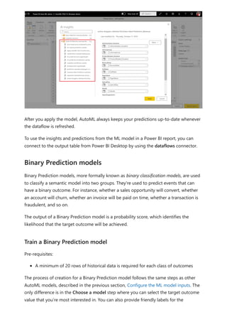 After you apply the model, AutoML always keeps your predictions up-to-date whenever
the dataflow is refreshed.
To use the insights and predictions from the ML model in a Power BI report, you can
connect to the output table from Power BI Desktop by using the dataflows connector.
Binary Prediction models, more formally known as binary classification models, are used
to classify a semantic model into two groups. They're used to predict events that can
have a binary outcome. For instance, whether a sales opportunity will convert, whether
an account will churn, whether an invoice will be paid on time, whether a transaction is
fraudulent, and so on.
The output of a Binary Prediction model is a probability score, which identifies the
likelihood that the target outcome will be achieved.
Pre-requisites:
A minimum of 20 rows of historical data is required for each class of outcomes
The process of creation for a Binary Prediction model follows the same steps as other
AutoML models, described in the previous section, Configure the ML model inputs. The
only difference is in the Choose a model step where you can select the target outcome
value that you’re most interested in. You can also provide friendly labels for the
Binary Prediction models
Train a Binary Prediction model
 