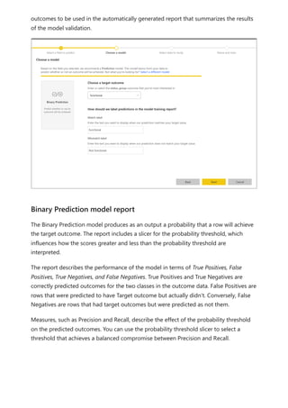 outcomes to be used in the automatically generated report that summarizes the results
of the model validation.
The Binary Prediction model produces as an output a probability that a row will achieve
the target outcome. The report includes a slicer for the probability threshold, which
influences how the scores greater and less than the probability threshold are
interpreted.
The report describes the performance of the model in terms of True Positives, False
Positives, True Negatives, and False Negatives. True Positives and True Negatives are
correctly predicted outcomes for the two classes in the outcome data. False Positives are
rows that were predicted to have Target outcome but actually didn't. Conversely, False
Negatives are rows that had target outcomes but were predicted as not them.
Measures, such as Precision and Recall, describe the effect of the probability threshold
on the predicted outcomes. You can use the probability threshold slicer to select a
threshold that achieves a balanced compromise between Precision and Recall.
Binary Prediction model report
 
