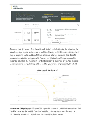 The report also includes a Cost-Benefit analysis tool to help identify the subset of the
population that should be targeted to yield the highest profit. Given an estimated unit
cost of targeting and a unit benefit from achieving a target outcome, Cost-Benefit
analysis attempts to maximize profit. You can use this tool to pick your probability
threshold based on the maximum point in the graph to maximize profit. You can also
use the graph to compute the profit or cost for your choice of probability threshold.
The Accuracy Report page of the model report includes the Cumulative Gains chart and
the ROC curve for the model. This data provides statistical measures of the model
performance. The reports include descriptions of the charts shown.
 
