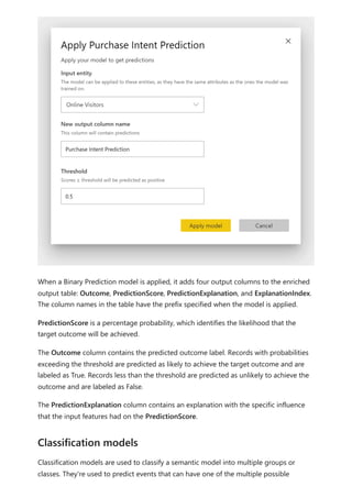 When a Binary Prediction model is applied, it adds four output columns to the enriched
output table: Outcome, PredictionScore, PredictionExplanation, and ExplanationIndex.
The column names in the table have the prefix specified when the model is applied.
PredictionScore is a percentage probability, which identifies the likelihood that the
target outcome will be achieved.
The Outcome column contains the predicted outcome label. Records with probabilities
exceeding the threshold are predicted as likely to achieve the target outcome and are
labeled as True. Records less than the threshold are predicted as unlikely to achieve the
outcome and are labeled as False.
The PredictionExplanation column contains an explanation with the specific influence
that the input features had on the PredictionScore.
Classification models are used to classify a semantic model into multiple groups or
classes. They're used to predict events that can have one of the multiple possible
Classification models
 