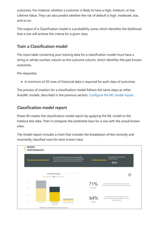 outcomes. For instance, whether a customer is likely to have a high, medium, or low
Lifetime Value. They can also predict whether the risk of default is high, moderate, low,
and so on.
The output of a Classification model is a probability score, which identifies the likelihood
that a row will achieve the criteria for a given class.
The input table containing your training data for a classification model must have a
string or whole number column as the outcome column, which identifies the past known
outcomes.
Pre-requisites:
A minimum of 20 rows of historical data is required for each class of outcomes
The process of creation for a classification model follows the same steps as other
AutoML models, described in the previous section, Configure the ML model inputs.
Power BI creates the classification model report by applying the ML model to the
holdout test data. Then it compares the predicted class for a row with the actual known
class.
The model report includes a chart that includes the breakdown of the correctly and
incorrectly classified rows for each known class.
Train a Classification model
Classification model report
 