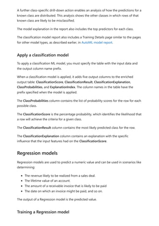 A further class-specific drill-down action enables an analysis of how the predictions for a
known class are distributed. This analysis shows the other classes in which rows of that
known class are likely to be misclassified.
The model explanation in the report also includes the top predictors for each class.
The classification model report also includes a Training Details page similar to the pages
for other model types, as described earlier, in AutoML model report.
To apply a classification ML model, you must specify the table with the input data and
the output column name prefix.
When a classification model is applied, it adds five output columns to the enriched
output table: ClassificationScore, ClassificationResult, ClassificationExplanation,
ClassProbabilities, and ExplanationIndex. The column names in the table have the
prefix specified when the model is applied.
The ClassProbabilities column contains the list of probability scores for the row for each
possible class.
The ClassificationScore is the percentage probability, which identifies the likelihood that
a row will achieve the criteria for a given class.
The ClassificationResult column contains the most likely predicted class for the row.
The ClassificationExplanation column contains an explanation with the specific
influence that the input features had on the ClassificationScore.
Regression models are used to predict a numeric value and can be used in scenarios like
determining:
The revenue likely to be realized from a sales deal.
The lifetime value of an account.
The amount of a receivable invoice that is likely to be paid
The date on which an invoice might be paid, and so on.
The output of a Regression model is the predicted value.
Apply a classification model
Regression models
Training a Regression model
 