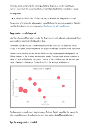 The input table containing the training data for a Regression model must have a
numeric column as the outcome column, which identifies the known outcome values.
Pre-requisites:
A minimum of 100 rows of historical data is required for a Regression model.
The process of creation for a Regression model follows the same steps as other AutoML
models, described in the previous section, Configure the ML model inputs.
Like the other AutoML model reports, the Regression report is based on the results from
applying the model to the holdout test data.
The model report includes a chart that compares the predicted values to the actual
values. In this chart, the distance from the diagonal indicates the error in the prediction.
The residual error chart shows the distribution of the percentage of average error for
different values in the holdout test semantic model. The horizontal axis represents the
mean of the actual value for the group. The size of the bubble shows the frequency or
count of values in that range. The vertical axis is the average residual error.
The Regression model report also includes a Training Details page like the reports for
other model types, as described in the previous section, AutoML model report.
Regression model report
Apply a regression model
 