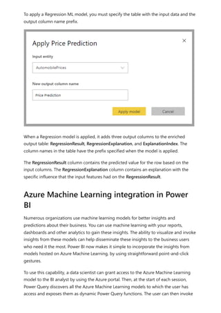 To apply a Regression ML model, you must specify the table with the input data and the
output column name prefix.
When a Regression model is applied, it adds three output columns to the enriched
output table: RegressionResult, RegressionExplanation, and ExplanationIndex. The
column names in the table have the prefix specified when the model is applied.
The RegressionResult column contains the predicted value for the row based on the
input columns. The RegressionExplanation column contains an explanation with the
specific influence that the input features had on the RegressionResult.
Numerous organizations use machine learning models for better insights and
predictions about their business. You can use machine learning with your reports,
dashboards and other analytics to gain these insights. The ability to visualize and invoke
insights from these models can help disseminate these insights to the business users
who need it the most. Power BI now makes it simple to incorporate the insights from
models hosted on Azure Machine Learning, by using straightforward point-and-click
gestures.
To use this capability, a data scientist can grant access to the Azure Machine Learning
model to the BI analyst by using the Azure portal. Then, at the start of each session,
Power Query discovers all the Azure Machine Learning models to which the user has
access and exposes them as dynamic Power Query functions. The user can then invoke
Azure Machine Learning integration in Power
BI
 