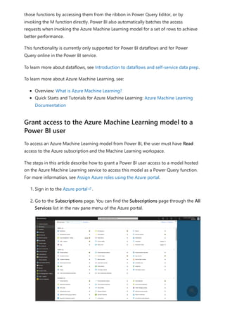 those functions by accessing them from the ribbon in Power Query Editor, or by
invoking the M function directly. Power BI also automatically batches the access
requests when invoking the Azure Machine Learning model for a set of rows to achieve
better performance.
This functionality is currently only supported for Power BI dataflows and for Power
Query online in the Power BI service.
To learn more about dataflows, see Introduction to dataflows and self-service data prep.
To learn more about Azure Machine Learning, see:
Overview: What is Azure Machine Learning?
Quick Starts and Tutorials for Azure Machine Learning: Azure Machine Learning
Documentation
To access an Azure Machine Learning model from Power BI, the user must have Read
access to the Azure subscription and the Machine Learning workspace.
The steps in this article describe how to grant a Power BI user access to a model hosted
on the Azure Machine Learning service to access this model as a Power Query function.
For more information, see Assign Azure roles using the Azure portal.
1. Sign in to the Azure portal .
2. Go to the Subscriptions page. You can find the Subscriptions page through the All
Services list in the nav pane menu of the Azure portal.
Grant access to the Azure Machine Learning model to a
Power BI user

 