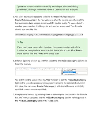 5. You want dashes and spaces to separate the ProductCategories and
ProductSubcategories in the new values, so after the closing parenthesis of the
first expression, type a space, ampersand (&), double-quote ("), space, dash (-),
another space, another double-quote, and another ampersand. Your formula
should now look like this:
ProductFullCategory = RELATED(ProductCategory[ProductCategory]) & " - " &
6. Enter an opening bracket ([), and then select the [ProductSubcategory] column to
finish the formula.
You didn’t need to use another RELATED function to call the ProductSubcategory
table in the second expression, because you're creating the calculated column in
this table. You can enter [ProductSubcategory] with the table name prefix (fully
qualified) or without (non-qualified).
7. Complete the formula by pressing Enter or selecting the checkmark in the formula
bar. The formula validates, and the ProductFullCategory column name appears in
the ProductSubcategory table in the Fields pane.
Syntax errors are most often caused by a missing or misplaced closing
parenthesis, although sometimes Power BI Desktop will add it for you.
 Tip
If you need more room, select the down chevron on the right side of the
formula bar to expand the formula editor. In the editor, press Alt + Enter to
move down a line, and Tab to move things over.
 