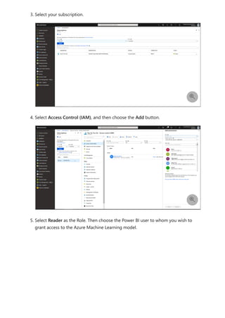 3. Select your subscription.
4. Select Access Control (IAM), and then choose the Add button.
5. Select Reader as the Role. Then choose the Power BI user to whom you wish to
grant access to the Azure Machine Learning model.


 