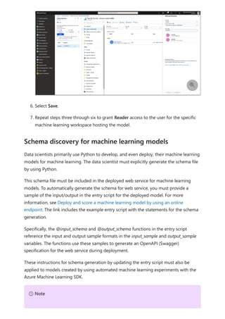 6. Select Save.
7. Repeat steps three through six to grant Reader access to the user for the specific
machine learning workspace hosting the model.
Data scientists primarily use Python to develop, and even deploy, their machine learning
models for machine learning. The data scientist must explicitly generate the schema file
by using Python.
This schema file must be included in the deployed web service for machine learning
models. To automatically generate the schema for web service, you must provide a
sample of the input/output in the entry script for the deployed model. For more
information, see Deploy and score a machine learning model by using an online
endpoint. The link includes the example entry script with the statements for the schema
generation.
Specifically, the @input_schema and @output_schema functions in the entry script
reference the input and output sample formats in the input_sample and output_sample
variables. The functions use these samples to generate an OpenAPI (Swagger)
specification for the web service during deployment.
These instructions for schema generation by updating the entry script must also be
applied to models created by using automated machine learning experiments with the
Azure Machine Learning SDK.

Schema discovery for machine learning models
７ Note
 
