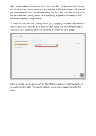 Select the AI Insights button in the ribbon, and then select the Azure Machine Learning
Models folder from the nav pane menu. All the Azure Machine Learning models to which
you have access are listed here as Power Query functions. Also, the input parameters for
the Azure Machine Learning model are automatically mapped as parameters of the
corresponding Power Query function.
To invoke an Azure Machine Learning model, you can specify any of the selected table's
columns as an input from the drop-down. You can also specify a constant value to be
used as an input by toggling the column icon to the left of the input dialog.
Select Invoke to view the preview of the Azure Machine Learning model's output as a
new column in the table. The model invocation shows up as an applied step for the
query.

 