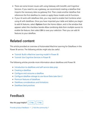Feedback
Was this page helpful?
Provide product feedback | Ask the community
There are some known issues with using Gateway with AutoML and Cognitive
Services. If you need to use a gateway, we recommend creating a dataflow that
imports the necessary data via gateway first. Then create another dataflow that
references the first dataflow to create or apply these models and AI functions.
If your AI work with dataflows fails, you may need to enable Fast Combine when
using AI with dataflows. Once you have imported your table and before you begin
to add AI features, select Options from the Home ribbon, and in the window that
appears select the checkbox beside Allow combining data from multiple sources to
enable the feature, then select OK to save your selection. Then you can add AI
features to your dataflow.
This article provided an overview of Automated Machine Learning for Dataflows in the
Power BI service. The following articles might also be useful.
Tutorial: Build a Machine Learning model in Power BI
Tutorial: Use Cognitive Services in Power BI
The following articles provide more information about dataflows and Power BI:
Introduction to dataflows and self-service data prep
Creating a dataflow
Configure and consume a dataflow
Configure dataflow storage to use Azure Data Lake Gen 2
Premium features of dataflows
Dataflows considerations and limitations
Dataflows best practices
Related content
 Yes  No
 