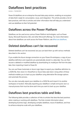 Dataflows best practices
Article • 10/28/2023
Power BI dataflows are an enterprise-focused data prep solution, enabling an ecosystem
of data that's ready for consumption, reuse, and integration. This article provides a list of
best practices, with links to articles and other information that will help you understand
and use dataflows to their full potential.
Dataflows can be used across various Power Platform technologies, such as Power
Query, Microsoft Dynamics 365, and other Microsoft offerings. For more information
about how dataflows can work across the Power Platform, see What are dataflows.
Deleted dataflows can't be recovered, but you can back them up with various methods
described in this section.
If you enable the Azure storage connection on your Power BI workspace, a copy of your
dataflow definition and snapshots are automatically stored in a data lake. You can then
recover a deleted or modified dataflow by downloading its model.json file from the data
lake, then importing it back to Power BI.
You can use Power Automate or Azure Logic Apps to export your dataflow definition to
a JSON file, then store it in SharePoint or Azure Data Lake Gen2. Using either of these
methods enables you to back up your dataflow using alternative file storage options
and automate the process.
You can also manually export your dataflow to a JSON file and import it to another
workspace or location. Manually exporting your dataflow is simple and quick, but is a
manual process that must be done each time you want to back up your dataflow.
The following table provides a collection of links to articles that describe best practices
when creating or working with dataflows. The links include information about
developing business logic, developing complex dataflows, reuse of dataflows, and how
to achieve enterprise-scale with your dataflows.
Dataflows across the Power Platform
Deleted dataflows can't be recovered
Dataflows best practices table and links
 