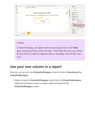 Now you can use your new ProductFullCategory column to look at SalesAmount by
ProductFullCategory.
1. Select or drag the ProductFullCategory column from the ProductSubcategory
table onto the Report canvas to create a table showing all of the
ProductFullCategory names.
７ Note
In Power BI Desktop, calculated columns have a special icon in the Fields
pane, showing that they contain formulas. In the Power BI service (your Power
BI site), there’s no way to change formulas, so calculated columns don't have
icons.
Use your new column in a report
 