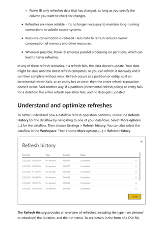 Power BI only refreshes data that has changed, as long as you specify the
column you want to check for changes.
Refreshes are more reliable - it's no longer necessary to maintain long-running
connections to volatile source systems.
Resource consumption is reduced - less data to refresh reduces overall
consumption of memory and other resources.
Wherever possible, Power BI employs parallel processing on partitions, which can
lead to faster refreshes.
In any of these refresh scenarios, if a refresh fails, the data doesn't update. Your data
might be stale until the latest refresh completes, or you can refresh it manually and it
can then complete without error. Refresh occurs at a partition or entity, so if an
incremental refresh fails, or an entity has an error, then the entire refresh transaction
doesn't occur. Said another way, if a partition (incremental refresh policy) or entity fails
for a dataflow, the entire refresh operation fails, and no data gets updated.
To better understand how a dataflow refresh operation performs, review the Refresh
History for the dataflow by navigating to one of your dataflows. Select More options
(...) for the dataflow. Then choose Settings > Refresh history. You can also select the
dataflow in the Workspace. Then choose More options (…) > Refresh History.
The Refresh History provides an overview of refreshes, including the type – on demand
or scheduled, the duration, and the run status. To see details in the form of a CSV file,
Understand and optimize refreshes
 