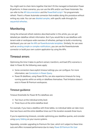 You might want to chain items together that don't fit the managed orchestration Power
BI performs. In these scenarios, you can use the APIs and/or use Power Automate. You
can refer to the API documentation and the PowerShell script for programmatic
refresh. There's a Power Automate connector that enables doing this procedure without
writing any code. You can see detailed samples, with specific walk-throughs for
sequential refreshes.
Using the enhanced refresh statistics described earlier in this article, you can get
detailed per-dataflow refresh information. But if you would like to see dataflows with
tenant-wide or workspace-wide overview of refreshes, perhaps to build a monitoring
dashboard, you can use the APIs or PowerAutomate templates. Similarly, for use cases
such as sending simple or complex notifications, you can use the PowerAutomate
connector or build your own custom application by using the APIs.
Optimizing the time it takes to perform extract, transform, and load (ETL) scenarios is
ideal. In Power BI, the following cases apply:
Some connectors have explicit timeout settings you can configure. For more
information, see Connectors in Power Query.
Power BI dataflows, using Power BI Pro, can also experience timeouts for long
running queries within an entity or dataflows themselves. That limitation doesn't
exist in Power BI Premium workspaces.
Timeout thresholds for Power BI Pro dataflows are:
Two hours at the individual entity level.
Three hours at the entire dataflow level.
For example, if you have a dataflow with three tables, no individual table can take more
than two hours and the entire dataflow times out if the duration exceeds three hours.
If you're experiencing timeouts, consider optimizing your dataflow queries, and consider
using query folding on your source systems.
Separately, consider upgrading to Premium Per User, which isn't subject to these time-
outs and offers increased performance due to many Power BI Premium Per User
Monitoring
Timeout errors
Timeout guidance
 