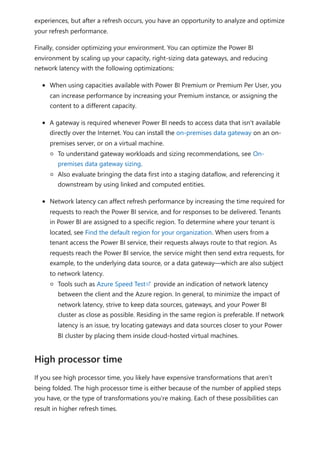 experiences, but after a refresh occurs, you have an opportunity to analyze and optimize
your refresh performance.
Finally, consider optimizing your environment. You can optimize the Power BI
environment by scaling up your capacity, right-sizing data gateways, and reducing
network latency with the following optimizations:
When using capacities available with Power BI Premium or Premium Per User, you
can increase performance by increasing your Premium instance, or assigning the
content to a different capacity.
A gateway is required whenever Power BI needs to access data that isn't available
directly over the Internet. You can install the on-premises data gateway on an on-
premises server, or on a virtual machine.
To understand gateway workloads and sizing recommendations, see On-
premises data gateway sizing.
Also evaluate bringing the data first into a staging dataflow, and referencing it
downstream by using linked and computed entities.
Network latency can affect refresh performance by increasing the time required for
requests to reach the Power BI service, and for responses to be delivered. Tenants
in Power BI are assigned to a specific region. To determine where your tenant is
located, see Find the default region for your organization. When users from a
tenant access the Power BI service, their requests always route to that region. As
requests reach the Power BI service, the service might then send extra requests, for
example, to the underlying data source, or a data gateway—which are also subject
to network latency.
Tools such as Azure Speed Test provide an indication of network latency
between the client and the Azure region. In general, to minimize the impact of
network latency, strive to keep data sources, gateways, and your Power BI
cluster as close as possible. Residing in the same region is preferable. If network
latency is an issue, try locating gateways and data sources closer to your Power
BI cluster by placing them inside cloud-hosted virtual machines.
If you see high processor time, you likely have expensive transformations that aren't
being folded. The high processor time is either because of the number of applied steps
you have, or the type of transformations you're making. Each of these possibilities can
result in higher refresh times.
High processor time
 