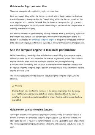 There are two options for optimizing high processor time.
First, use query folding within the data source itself, which should reduce the load on
the dataflow compute engine directly. Query folding within the data source allows the
source system to do most of the work. The dataflow can then pass through queries in
the native language of the source, rather than having to perform all the computations in
memory after the initial query.
Not all data sources can perform query folding, and even when query folding is possible
there might be dataflows that perform certain transformations that can't fold to the
source. In such cases, the enhanced compute engine is a capability introduced by Power
BI to potentially improve performance by up to 25 times, for transformations specifically.
While Power Query has design-time visibility into query folding, the compute engine
column provides details about whether the internal engine itself is used. The compute
engine is helpful when you have a complex dataflow and you're performing
transformations in memory. This situation is where the enhanced refresh statistics can
be helpful, since the compute engine column provides details about whether or not the
engine itself was used.
The following sections provide guidance about using the compute engine, and its
statistics.
Turning on the enhanced compute engine and understanding the various statuses is
helpful. Internally, the enhanced compute engine uses an SQL database to read and
store data. It's best to have your transformations execute against the query engine here.
The following paragraphs provide various situations, and guidance about what to do for
each.
Guidance for high processor time
Use the compute engine to maximize performance
２ Warning
During design time the folding indicator in the editor might show that the query
does not fold when consuming data from another dataflow. Check the source
dataflow if enhanced compute is enabled to ensure folding on the source dataflow
is enabled.
Guidance on compute engine Statuses
 