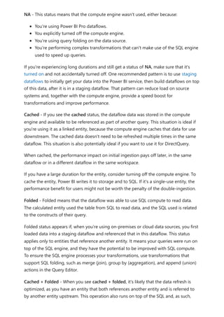 NA - This status means that the compute engine wasn't used, either because:
You're using Power BI Pro dataflows.
You explicitly turned off the compute engine.
You're using query folding on the data source.
You're performing complex transformations that can't make use of the SQL engine
used to speed up queries.
If you're experiencing long durations and still get a status of NA, make sure that it's
turned on and not accidentally turned off. One recommended pattern is to use staging
dataflows to initially get your data into the Power BI service, then build dataflows on top
of this data, after it is in a staging dataflow. That pattern can reduce load on source
systems and, together with the compute engine, provide a speed boost for
transformations and improve performance.
Cached - If you see the cached status, the dataflow data was stored in the compute
engine and available to be referenced as part of another query. This situation is ideal if
you're using it as a linked entity, because the compute engine caches that data for use
downstream. The cached data doesn't need to be refreshed multiple times in the same
dataflow. This situation is also potentially ideal if you want to use it for DirectQuery.
When cached, the performance impact on initial ingestion pays off later, in the same
dataflow or in a different dataflow in the same workspace.
If you have a large duration for the entity, consider turning off the compute engine. To
cache the entity, Power BI writes it to storage and to SQL. If it's a single-use entity, the
performance benefit for users might not be worth the penalty of the double-ingestion.
Folded - Folded means that the dataflow was able to use SQL compute to read data.
The calculated entity used the table from SQL to read data, and the SQL used is related
to the constructs of their query.
Folded status appears if, when you're using on-premises or cloud data sources, you first
loaded data into a staging dataflow and referenced that in this dataflow. This status
applies only to entities that reference another entity. It means your queries were run on
top of the SQL engine, and they have the potential to be improved with SQL compute.
To ensure the SQL engine processes your transformations, use transformations that
support SQL folding, such as merge (join), group by (aggregation), and append (union)
actions in the Query Editor.
Cached + Folded - When you see cached + folded, it's likely that the data refresh is
optimized, as you have an entity that both references another entity and is referred to
by another entity upstream. This operation also runs on top of the SQL and, as such,
 