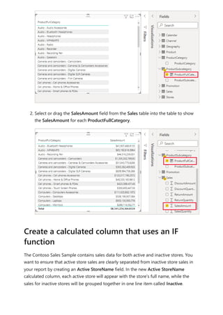 2. Select or drag the SalesAmount field from the Sales table into the table to show
the SalesAmount for each ProductFullCategory.
The Contoso Sales Sample contains sales data for both active and inactive stores. You
want to ensure that active store sales are clearly separated from inactive store sales in
your report by creating an Active StoreName field. In the new Active StoreName
calculated column, each active store will appear with the store's full name, while the
sales for inactive stores will be grouped together in one line item called Inactive.
Create a calculated column that uses an IF
function
 