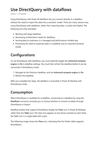 Use DirectQuery with dataflows
Article • 11/10/2023
Using DirectQuery with Power BI dataflows lets you connect directly to a dataflow
without the need to import the data into a semantic model. There are many reasons why
using DirectQuery with dataflows, rather than importing data, is useful and helpful. The
following are a few examples:
Working with large dataflows
Decreasing orchestration needs for dataflows
Serving data to customers in a managed and performance-minded way
Preventing the need to duplicate data in a dataflow and an imported semantic
model
To use DirectQuery with dataflows, you must explicitly toggle the enhanced compute
engine to On in dataflow settings. You must then refresh the dataflow before it can be
consumed in DirectQuery mode.
1. Navigate to the Premium dataflow, and set enhanced compute engine to On.
2. Refresh the dataflow.
After you complete the steps, the dataflow is accessible in Power BI Desktop with
DirectQuery mode.
When DirectQuery is available for a dataflow, connecting to a dataflow by using the
Dataflows connector prompts you to choose whether to connect to tables through
DirectQuery or Import.
Dataflow entities that support DirectQuery display the View icon in Power BI Desktop,
rather than the Table icon. The View icon appears as two boxes overlaid on each other,
the Table icon is a single table with a grid.
The following image shows the View icon, indicating that the Orders table supports
DirectQuery:
Configurations
Consumption
 