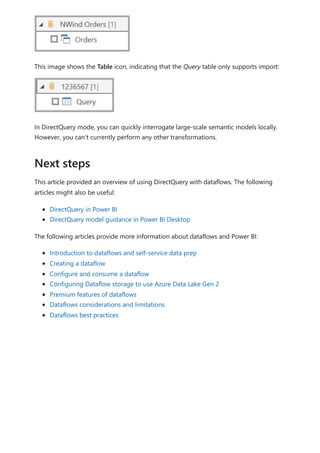 This image shows the Table icon, indicating that the Query table only supports import:
In DirectQuery mode, you can quickly interrogate large-scale semantic models locally.
However, you can't currently perform any other transformations.
This article provided an overview of using DirectQuery with dataflows. The following
articles might also be useful:
DirectQuery in Power BI
DirectQuery model guidance in Power BI Desktop
The following articles provide more information about dataflows and Power BI:
Introduction to dataflows and self-service data prep
Creating a dataflow
Configure and consume a dataflow
Configuring Dataflow storage to use Azure Data Lake Gen 2
Premium features of dataflows
Dataflows considerations and limitations
Dataflows best practices
Next steps
 