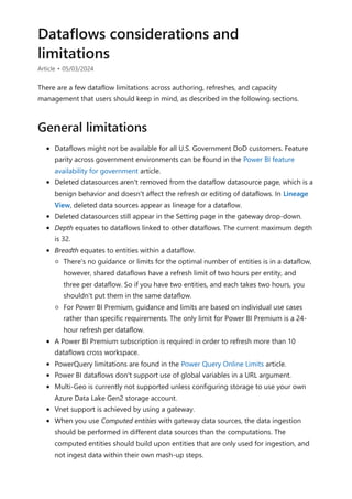 Dataflows considerations and
limitations
Article • 05/03/2024
There are a few dataflow limitations across authoring, refreshes, and capacity
management that users should keep in mind, as described in the following sections.
Dataflows might not be available for all U.S. Government DoD customers. Feature
parity across government environments can be found in the Power BI feature
availability for government article.
Deleted datasources aren't removed from the dataflow datasource page, which is a
benign behavior and doesn't affect the refresh or editing of dataflows. In Lineage
View, deleted data sources appear as lineage for a dataflow.
Deleted datasources still appear in the Setting page in the gateway drop-down.
Depth equates to dataflows linked to other dataflows. The current maximum depth
is 32.
Breadth equates to entities within a dataflow.
There's no guidance or limits for the optimal number of entities is in a dataflow,
however, shared dataflows have a refresh limit of two hours per entity, and
three per dataflow. So if you have two entities, and each takes two hours, you
shouldn't put them in the same dataflow.
For Power BI Premium, guidance and limits are based on individual use cases
rather than specific requirements. The only limit for Power BI Premium is a 24-
hour refresh per dataflow.
A Power BI Premium subscription is required in order to refresh more than 10
dataflows cross workspace.
PowerQuery limitations are found in the Power Query Online Limits article.
Power BI dataflows don't support use of global variables in a URL argument.
Multi-Geo is currently not supported unless configuring storage to use your own
Azure Data Lake Gen2 storage account.
Vnet support is achieved by using a gateway.
When you use Computed entities with gateway data sources, the data ingestion
should be performed in different data sources than the computations. The
computed entities should build upon entities that are only used for ingestion, and
not ingest data within their own mash-up steps.
General limitations
 