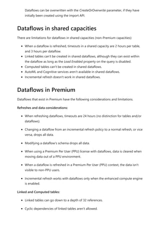 Dataflows can be overwritten with the CreateOrOverwrite parameter, if they have
initially been created using the import API.
There are limitations for dataflows in shared capacities (non-Premium capacities):
When a dataflow is refreshed, timeouts in a shared capacity are 2 hours per table,
and 3 hours per dataflow.
Linked tables can't be created in shared dataflows, although they can exist within
the dataflow as long as the Load Enabled property on the query is disabled.
Computed tables can't be created in shared dataflows.
AutoML and Cognitive services aren't available in shared dataflows.
Incremental refresh doesn't work in shared dataflows.
Dataflows that exist in Premium have the following considerations and limitations.
Refreshes and data considerations:
When refreshing dataflows, timeouts are 24 hours (no distinction for tables and/or
dataflows).
Changing a dataflow from an incremental refresh policy to a normal refresh, or vice
versa, drops all data.
Modifying a dataflow's schema drops all data.
When using a Premium Per User (PPU) license with dataflows, data is cleared when
moving data out of a PPU environment.
When a dataflow is refreshed in a Premium Per User (PPU) context, the data isn't
visible to non-PPU users.
Incremental refresh works with dataflows only when the enhanced compute engine
is enabled.
Linked and Computed tables:
Linked tables can go down to a depth of 32 references.
Cyclic dependencies of linked tables aren't allowed.
Dataflows in shared capacities
Dataflows in Premium
 