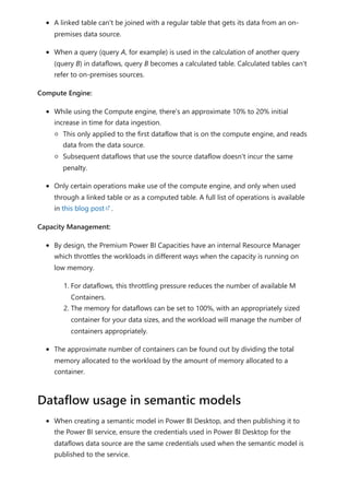 A linked table can't be joined with a regular table that gets its data from an on-
premises data source.
When a query (query A, for example) is used in the calculation of another query
(query B) in dataflows, query B becomes a calculated table. Calculated tables can't
refer to on-premises sources.
Compute Engine:
While using the Compute engine, there's an approximate 10% to 20% initial
increase in time for data ingestion.
This only applied to the first dataflow that is on the compute engine, and reads
data from the data source.
Subsequent dataflows that use the source dataflow doesn't incur the same
penalty.
Only certain operations make use of the compute engine, and only when used
through a linked table or as a computed table. A full list of operations is available
in this blog post .
Capacity Management:
By design, the Premium Power BI Capacities have an internal Resource Manager
which throttles the workloads in different ways when the capacity is running on
low memory.
1. For dataflows, this throttling pressure reduces the number of available M
Containers.
2. The memory for dataflows can be set to 100%, with an appropriately sized
container for your data sizes, and the workload will manage the number of
containers appropriately.
The approximate number of containers can be found out by dividing the total
memory allocated to the workload by the amount of memory allocated to a
container.
When creating a semantic model in Power BI Desktop, and then publishing it to
the Power BI service, ensure the credentials used in Power BI Desktop for the
dataflows data source are the same credentials used when the semantic model is
published to the service.
Dataflow usage in semantic models
 