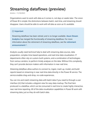 Streaming dataflows (preview)
Article • 11/10/2023
Organizations want to work with data as it comes in, not days or weeks later. The vision
of Power BI is simple: the distinctions between batch, real-time, and streaming should
disappear. Users should be able to work with all data as soon as it's available.
Analysts usually need technical help to deal with streaming data sources, data
preparation, complex time-based operations, and real-time data visualization. IT
departments often rely on custom-built systems, and a combination of technologies
from various vendors, to perform timely analyses on the data. Without this complexity,
they can't provide decision makers with information in near real time.
Streaming dataflows allow authors to connect to, ingest, mash up, model, and build
reports based on streaming in near real-time data directly in the Power BI service. The
service enables drag-and-drop, no-code experiences.
You can mix and match streaming data with batch data if you need to through a user
interface (UI) that includes a diagram view for easy data mashup. The final item
produced is a dataflow, which can be consumed in real time to create highly interactive,
near real-time reporting. All of the data visualization capabilities in Power BI work with
streaming data, just as they do with batch data.
） Important
Streaming dataflows has been retired, and is no longer available. Azure Stream
Analytics has merged the functionality of streaming dataflows. For more
information about the retirement of streaming dataflows, see the retirement
announcement .
 