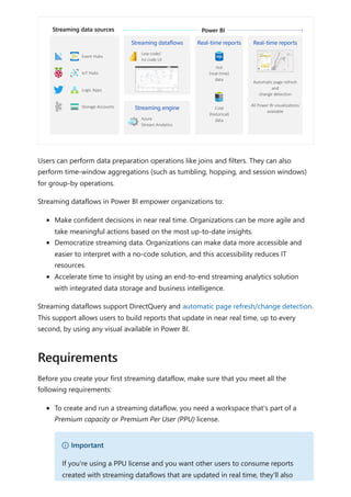 Users can perform data preparation operations like joins and filters. They can also
perform time-window aggregations (such as tumbling, hopping, and session windows)
for group-by operations.
Streaming dataflows in Power BI empower organizations to:
Make confident decisions in near real time. Organizations can be more agile and
take meaningful actions based on the most up-to-date insights.
Democratize streaming data. Organizations can make data more accessible and
easier to interpret with a no-code solution, and this accessibility reduces IT
resources.
Accelerate time to insight by using an end-to-end streaming analytics solution
with integrated data storage and business intelligence.
Streaming dataflows support DirectQuery and automatic page refresh/change detection.
This support allows users to build reports that update in near real time, up to every
second, by using any visual available in Power BI.
Before you create your first streaming dataflow, make sure that you meet all the
following requirements:
To create and run a streaming dataflow, you need a workspace that's part of a
Premium capacity or Premium Per User (PPU) license.
Requirements
） Important
If you're using a PPU license and you want other users to consume reports
created with streaming dataflows that are updated in real time, they'll also
 