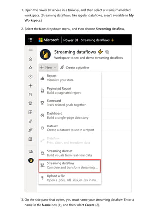 1. Open the Power BI service in a browser, and then select a Premium-enabled
workspace. (Streaming dataflows, like regular dataflows, aren't available in My
Workspace.)
2. Select the New dropdown menu, and then choose Streaming dataflow.
3. On the side pane that opens, you must name your streaming dataflow. Enter a
name in the Name box (1), and then select Create (2).
 