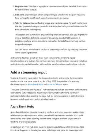 2. Diagram view: This view is a graphical representation of your dataflow, from inputs
to operations to outputs.
3. Side pane: Depending on which component you select in the diagram view, you
have settings to modify each input, transformation, or output.
4. Tabs for data preview, authoring errors, and runtime errors: For each card shown,
the data preview shows you results for that step (live for inputs and on-demand for
transformations and outputs).
This section also summarizes any authoring errors or warnings that you might have
in your dataflows. Selecting each error or warning selects that transform. In
addition, you have access to runtime errors after the dataflow is running, such as
dropped messages.
You can always minimize this section of streaming dataflows by selecting the arrow
in the upper-right corner.
A streaming dataflow is built on three main components: streaming inputs,
transformations, and outputs. You can have as many components as you want, including
multiple inputs, parallel branches with multiple transformations, and multiple outputs.
To add a streaming input, select the icon on the ribbon and provide the information
needed on the side pane to set it up. As of July 2021, the preview of streaming
dataflows supports Azure Event Hubs and Azure IoT Hub as inputs.
The Azure Event Hubs and Azure IoT Hub services are built on a common architecture to
facilitate the fast and scalable ingestion and consumption of events. IoT Hub in
particular is tailored as a central message hub for communications in both directions
between an IoT application and its attached devices.
Azure Event Hubs is a big data streaming platform and event ingestion service. It can
receive and process millions of events per second. Data sent to an event hub can be
transformed and stored by using any real-time analytics provider, or you can use
batching or storage adapters.
To configure an event hub as an input for streaming dataflows, select the Event Hub
icon. A card appears in the diagram view, including a side pane for its configuration.
Add a streaming input
Azure Event Hubs
 
