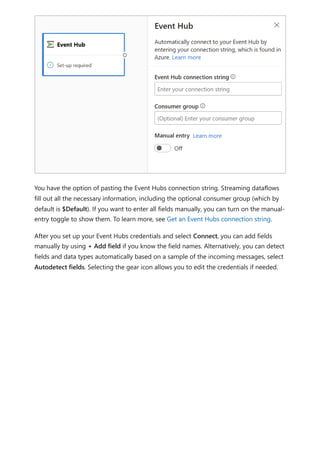 You have the option of pasting the Event Hubs connection string. Streaming dataflows
fill out all the necessary information, including the optional consumer group (which by
default is $Default). If you want to enter all fields manually, you can turn on the manual-
entry toggle to show them. To learn more, see Get an Event Hubs connection string.
After you set up your Event Hubs credentials and select Connect, you can add fields
manually by using + Add field if you know the field names. Alternatively, you can detect
fields and data types automatically based on a sample of the incoming messages, select
Autodetect fields. Selecting the gear icon allows you to edit the credentials if needed.
 