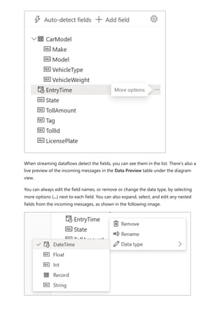 When streaming dataflows detect the fields, you can see them in the list. There's also a
live preview of the incoming messages in the Data Preview table under the diagram
view.
You can always edit the field names, or remove or change the data type, by selecting
more options (...) next to each field. You can also expand, select, and edit any nested
fields from the incoming messages, as shown in the following image.
 
