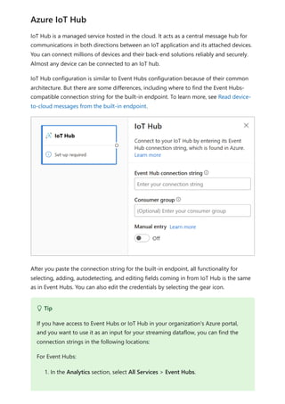 IoT Hub is a managed service hosted in the cloud. It acts as a central message hub for
communications in both directions between an IoT application and its attached devices.
You can connect millions of devices and their back-end solutions reliably and securely.
Almost any device can be connected to an IoT hub.
IoT Hub configuration is similar to Event Hubs configuration because of their common
architecture. But there are some differences, including where to find the Event Hubs-
compatible connection string for the built-in endpoint. To learn more, see Read device-
to-cloud messages from the built-in endpoint.
After you paste the connection string for the built-in endpoint, all functionality for
selecting, adding, autodetecting, and editing fields coming in from IoT Hub is the same
as in Event Hubs. You can also edit the credentials by selecting the gear icon.
Azure IoT Hub
 Tip
If you have access to Event Hubs or IoT Hub in your organization's Azure portal,
and you want to use it as an input for your streaming dataflow, you can find the
connection strings in the following locations:
For Event Hubs:
1. In the Analytics section, select All Services > Event Hubs.
 