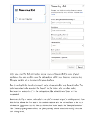After you enter the Blob connection string, you need to provide the name of your
container. You also need to enter the path pattern within your directory to access the
files you want to set as the source for your dataflow.
For streaming blobs, the directory path pattern is expected to be a dynamic value. The
date is required to be a part of the filepath for the blob – referenced as {date}.
Furthermore, an asterisk (*) in the path pattern, like {date}/{time}/*.json, isn't be
supported.
For example, if you have a blob called ExampleContainer that you're storing nested .json
files inside, where the first level is the date of creation and the second level is the hour
of creation (yyyy-mm-dd/hh), then your Container input would be “ExampleContainer”.
The Directory path pattern would be “{date}/{time}” where you could modify the date
and time pattern.
 