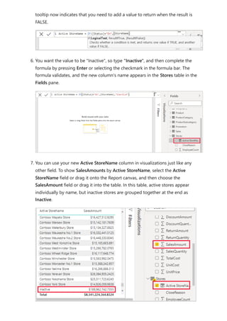 tooltip now indicates that you need to add a value to return when the result is
FALSE.
6. You want the value to be "Inactive", so type "Inactive", and then complete the
formula by pressing Enter or selecting the checkmark in the formula bar. The
formula validates, and the new column's name appears in the Stores table in the
Fields pane.
7. You can use your new Active StoreName column in visualizations just like any
other field. To show SalesAmounts by Active StoreName, select the Active
StoreName field or drag it onto the Report canvas, and then choose the
SalesAmount field or drag it into the table. In this table, active stores appear
individually by name, but inactive stores are grouped together at the end as
Inactive.
 