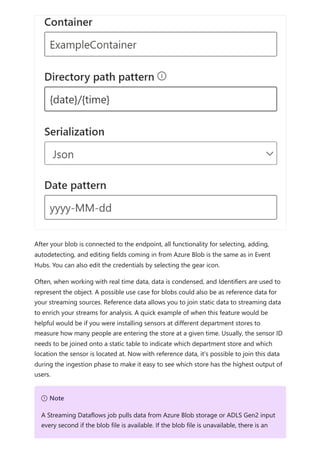 After your blob is connected to the endpoint, all functionality for selecting, adding,
autodetecting, and editing fields coming in from Azure Blob is the same as in Event
Hubs. You can also edit the credentials by selecting the gear icon.
Often, when working with real time data, data is condensed, and Identifiers are used to
represent the object. A possible use case for blobs could also be as reference data for
your streaming sources. Reference data allows you to join static data to streaming data
to enrich your streams for analysis. A quick example of when this feature would be
helpful would be if you were installing sensors at different department stores to
measure how many people are entering the store at a given time. Usually, the sensor ID
needs to be joined onto a static table to indicate which department store and which
location the sensor is located at. Now with reference data, it's possible to join this data
during the ingestion phase to make it easy to see which store has the highest output of
users.
７ Note
A Streaming Dataflows job pulls data from Azure Blob storage or ADLS Gen2 input
every second if the blob file is available. If the blob file is unavailable, there is an
 