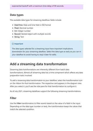 The available data types for streaming dataflows fields include:
DateTime: Date and time field in ISO format
Float: Decimal number
Int: Integer number
Record: Nested object with multiple records
String: Text
Streaming data transformations are inherently different from batch data
transformations. Almost all streaming data has a time component which affects any data
preparation tasks involved.
To add a streaming data transformation to your dataflow, select the transformation icon
on the ribbon for that transformation. The respective card appears in the diagram view.
After you select it, you'll see the side pane for that transformation to configure it.
As of July 2021, streaming dataflows support the following streaming transformations.
Use the Filter transformation to filter events based on the value of a field in the input.
Depending on the data type (number or text), the transformation keeps the values that
match the selected condition.
exponential backoff with a maximum time delay of 90 seconds.
Data types
） Important
The data types selected for a streaming input have important implications
downstream for your streaming dataflow. Select the data type as early as you can in
your dataflow to avoid having to stop it later for edits.
Add a streaming data transformation
Filter
 