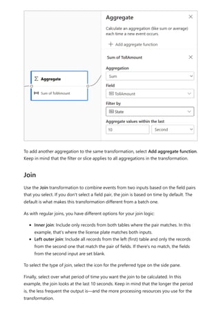To add another aggregation to the same transformation, select Add aggregate function.
Keep in mind that the filter or slice applies to all aggregations in the transformation.
Use the Join transformation to combine events from two inputs based on the field pairs
that you select. If you don't select a field pair, the join is based on time by default. The
default is what makes this transformation different from a batch one.
As with regular joins, you have different options for your join logic:
Inner join: Include only records from both tables where the pair matches. In this
example, that's where the license plate matches both inputs.
Left outer join: Include all records from the left (first) table and only the records
from the second one that match the pair of fields. If there's no match, the fields
from the second input are set blank.
To select the type of join, select the icon for the preferred type on the side pane.
Finally, select over what period of time you want the join to be calculated. In this
example, the join looks at the last 10 seconds. Keep in mind that the longer the period
is, the less frequent the output is—and the more processing resources you use for the
transformation.
Join
 