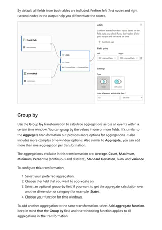 By default, all fields from both tables are included. Prefixes left (first node) and right
(second node) in the output help you differentiate the source.
Use the Group by transformation to calculate aggregations across all events within a
certain time window. You can group by the values in one or more fields. It's similar to
the Aggregate transformation but provides more options for aggregations. It also
includes more complex time-window options. Also similar to Aggregate, you can add
more than one aggregation per transformation.
The aggregations available in this transformation are: Average, Count, Maximum,
Minimum, Percentile (continuous and discrete), Standard Deviation, Sum, and Variance.
To configure this transformation:
1. Select your preferred aggregation.
2. Choose the field that you want to aggregate on.
3. Select an optional group-by field if you want to get the aggregate calculation over
another dimension or category (for example, State).
4. Choose your function for time windows.
To add another aggregation to the same transformation, select Add aggregate function.
Keep in mind that the Group by field and the windowing function applies to all
aggregations in the transformation.
Group by
 