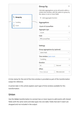 A time stamp for the end of the time window is provided as part of the transformation
output for reference.
A section later in this article explains each type of time window available for this
transformation.
Use the Union transformation to connect two or more inputs to add events with shared
fields (with the same name and data type) into one table. Fields that don't match are
dropped and not included in the output.
Union
 