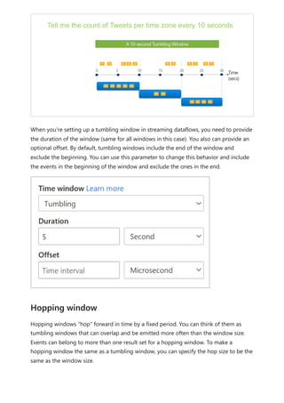 When you're setting up a tumbling window in streaming dataflows, you need to provide
the duration of the window (same for all windows in this case). You also can provide an
optional offset. By default, tumbling windows include the end of the window and
exclude the beginning. You can use this parameter to change this behavior and include
the events in the beginning of the window and exclude the ones in the end.
Hopping windows "hop" forward in time by a fixed period. You can think of them as
tumbling windows that can overlap and be emitted more often than the window size.
Events can belong to more than one result set for a hopping window. To make a
hopping window the same as a tumbling window, you can specify the hop size to be the
same as the window size.
Hopping window
 