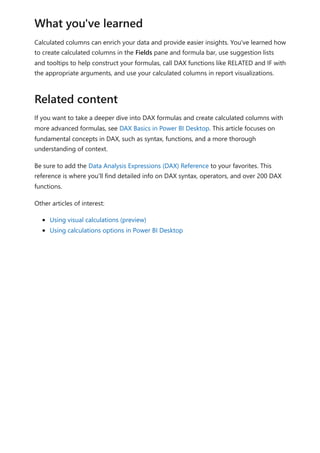 Calculated columns can enrich your data and provide easier insights. You've learned how
to create calculated columns in the Fields pane and formula bar, use suggestion lists
and tooltips to help construct your formulas, call DAX functions like RELATED and IF with
the appropriate arguments, and use your calculated columns in report visualizations.
If you want to take a deeper dive into DAX formulas and create calculated columns with
more advanced formulas, see DAX Basics in Power BI Desktop. This article focuses on
fundamental concepts in DAX, such as syntax, functions, and a more thorough
understanding of context.
Be sure to add the Data Analysis Expressions (DAX) Reference to your favorites. This
reference is where you'll find detailed info on DAX syntax, operators, and over 200 DAX
functions.
Other articles of interest:
Using visual calculations (preview)
Using calculations options in Power BI Desktop
What you've learned
Related content
 